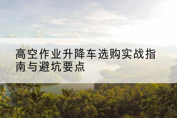 柳江升降车怎么选-高空作业升降车选购实战指南与避坑要点