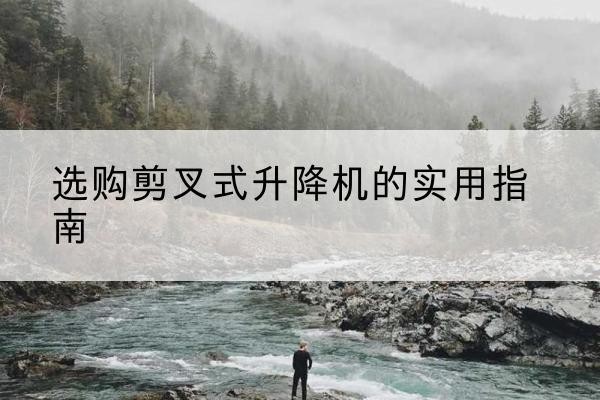 柳江剪叉式升降机怎么选-选购剪叉式升降机的实用指南