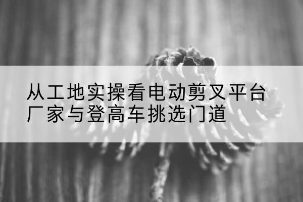 柳江电动剪叉升降平台厂家-从工地实操看电动剪叉平台厂家与登高车挑选门道