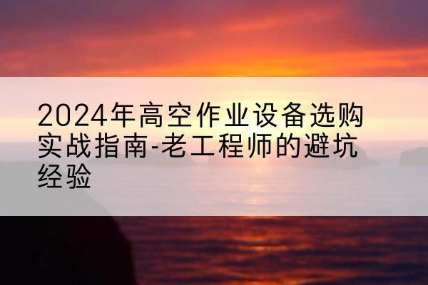柳江高空作业升降机厂家推荐-2024年高空作业设备选购实战指南-老工程师的避坑经验