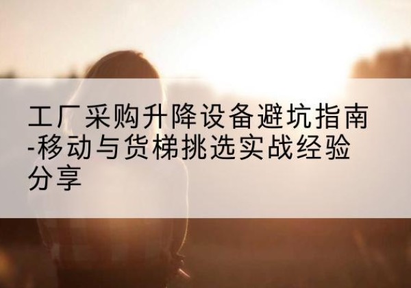 柳江移动式升降机怎么选-工厂采购升降设备避坑指南-移动与货梯挑选实战经验分享