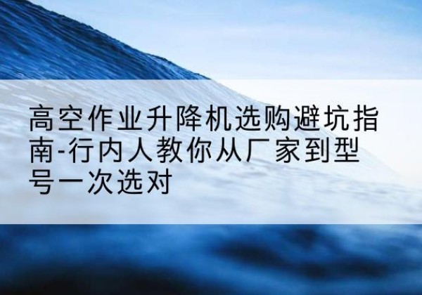 柳江升降平台厂家-高空作业升降机选购避坑指南-行内人教你从厂家到型号一次选对