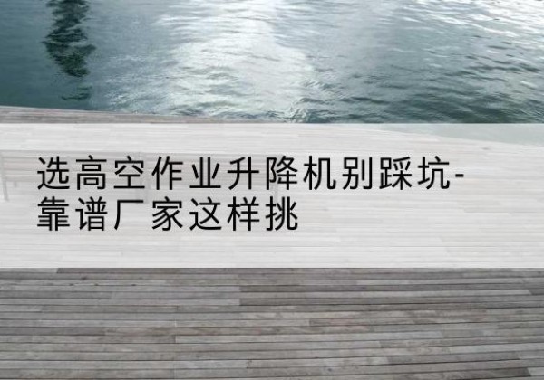 柳江剪叉式升降机厂家-选高空作业升降机别踩坑-靠谱厂家这样挑