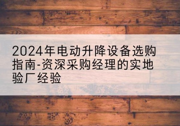 柳江电动剪叉升降平台厂家-2024年电动升降设备选购指南-资深采购经理的实地验厂经验