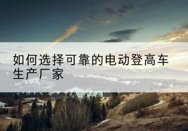 柳江电动登高车厂家-如何选择可靠的电动登高车生产厂家