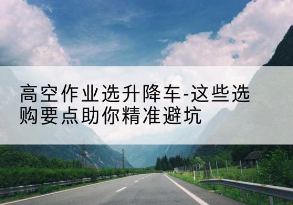 柳江升降车厂家-高空作业选升降车-这些选购要点助你*避坑