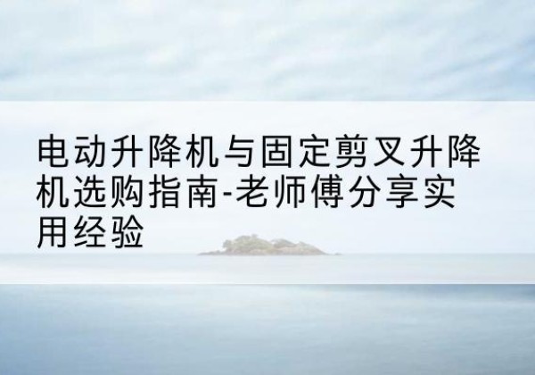 柳江电动升降机怎么选-电动升降机与固定剪叉升降机选购指南-老师傅分享实用经验