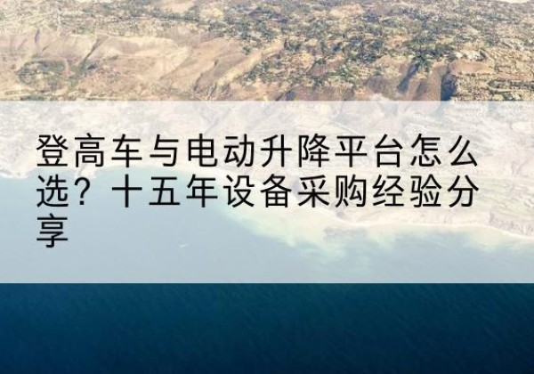 柳江登高车厂家厂家-登高车与电动升降平台怎么选？十五年设备采购经验分享