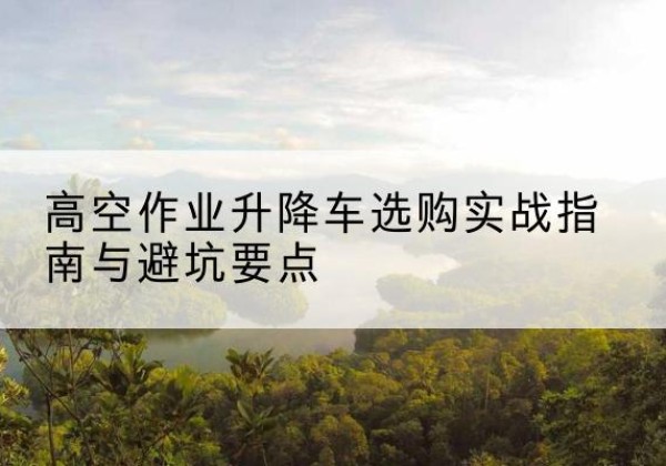 柳江升降车怎么选-高空作业升降车选购实战指南与避坑要点