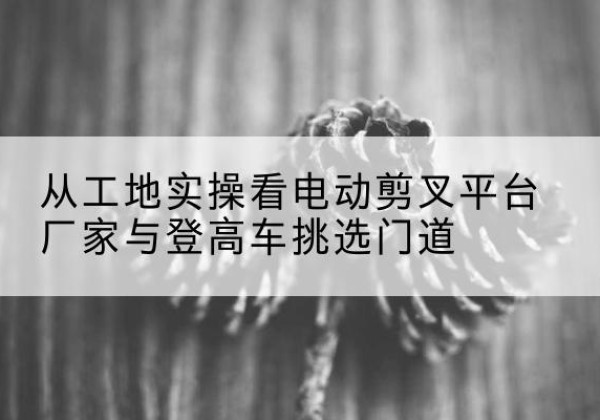 柳江电动剪叉升降平台厂家-从工地实操看电动剪叉平台厂家与登高车挑选门道