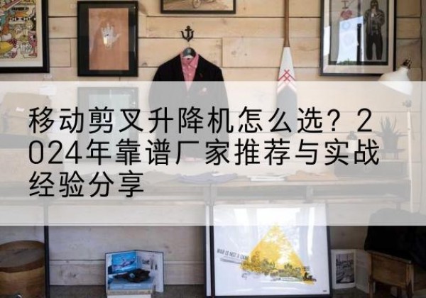 柳江升降平台厂家推荐-移动剪叉升降机怎么选？2024年靠谱厂家推荐与实战经验分享