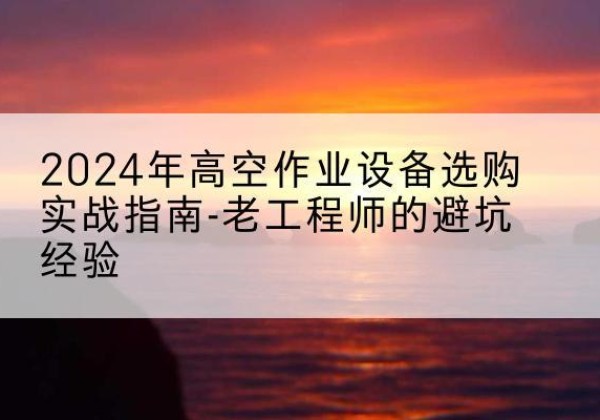 柳江高空作业升降机厂家推荐-2024年高空作业设备选购实战指南-老工程师的避坑经验